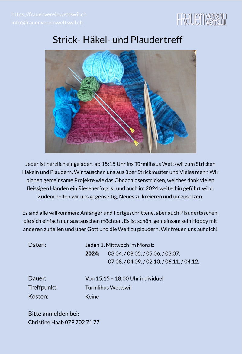 Strick- Häkel- und Plaudertreff https://frauenvereinwettswil.ch info@frauenvereinwettswil.ch Jeder ist herzlich eingeladen, ab 15:15 Uhr ins Türmlihaus Wettswil zum Stricken  Häkeln und Plaudern. Wir tauschen uns aus über Strickmuster und Vieles mehr. Wir  planen gemeinsame Projekte wie das Obdachlosenstricken, welches dank vielen  fleissigen Händen ein Riesenerfolg ist und auch im 2024 weiterhin geführt wird.  Zudem helfen wir uns gegenseitig, Neues zu kreieren und umzusetzen.  Es sind alle willkommen: Anfänger und Fortgeschrittene, aber auch Plaudertaschen,  die sich einfach nur austauschen möchten. Es ist schön, gemeinsam sein Hobby mit  anderen zu teilen und über Gott und die Welt zu plaudern. Wir freuen uns auf dich!  Daten:				Jeden 1. Mittwoch im Monat:  2024:  	03.04. / 08.05. / 05.06. / 03.07.  07.08. / 04.09. / 02.10. / 06.11. / 04.12.  Dauer: 				Von 15:15 – 18:00 Uhr individuell Treffpunkt: 			Türmlihus Wettswil Kosten: 				Keine  Bitte anmelden bei:  Christine Haab 079 702 71 77